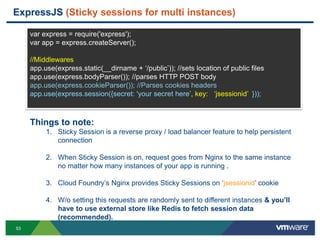 ExpressJS (Sticky sessions for multi instances)

     var express = require('express');
     var app = express.createServer();

     //Middlewares
     app.use(express.static(__dirname + „/public‟)); //sets location of public files
     app.use(express.bodyParser()); //parses HTTP POST body
     app.use(express.cookieParser()); //Parses cookies headers
     app.use(express.session({secret: 'your secret here‟, key: „jsessionid‟ }));



     Things to note:
          1. Sticky Session is a reverse proxy / load balancer feature to help persistent
             connection

          2. When Sticky Session is on, request goes from Nginx to the same instance
             no matter how many instances of your app is running .

          3. Cloud Foundry‟s Nginx provides Sticky Sessions on „jsessionid‟ cookie

          4. W/o setting this requests are randomly sent to different instances & you‟ll
             have to use external store like Redis to fetch session data
             (recommended).
53
 