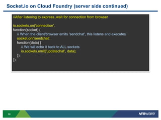 Socket.io on Cloud Foundry (server side continued)

     //After listening to express..wait for connection from browser

     io.sockets.on('connection',
     function(socket) {
         // When the client/browser emits 'sendchat', this listens and executes
         socket.on('sendchat',
         function(data) {
             // We will echo it back to ALL sockets
             io.sockets.emit('updatechat‟, data);
         });
     });




58
 