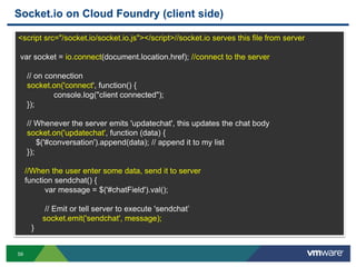 Socket.io on Cloud Foundry (client side)

<script src="/socket.io/socket.io.js"></script>//socket.io serves this file from server

 var socket = io.connect(document.location.href); //connect to the server

     // on connection
     socket.on('connect', function() {
             console.log("client connected");
     });

     // Whenever the server emits 'updatechat', this updates the chat body
     socket.on('updatechat', function (data) {
         $('#conversation').append(data); // append it to my list
     });

     //When the user enter some data, send it to server
     function sendchat() {
           var message = $('#chatField').val();

           // Emit or tell server to execute 'sendchat‟
          socket.emit('sendchat', message);
      }


59
 