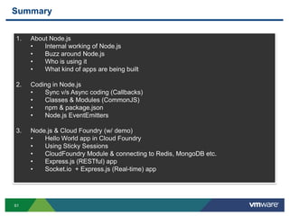 Summary


1.   About Node.js
     •   Internal working of Node.js
     •   Buzz around Node.js
     •   Who is using it
     •   What kind of apps are being built

2.   Coding in Node.js
     •   Sync v/s Async coding (Callbacks)
     •   Classes & Modules (CommonJS)
     •   npm & package.json
     •   Node.js EventEmitters

3.   Node.js & Cloud Foundry (w/ demo)
     •   Hello World app in Cloud Foundry
     •   Using Sticky Sessions
     •   CloudFoundry Module & connecting to Redis, MongoDB etc.
     •   Express.js (RESTful) app
     •   Socket.io + Express.js (Real-time) app




61
 