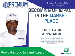 BECOMING OF IMPACT
IN THE MARKET
PLACE
Kudzanai Vere Cr.FA|CFP|CPA| RPA
Managing Consultant - Kudfort Advisory Services
Founder – Premium Business Network International
+263 772 592232 | 732 592232 | 719 592232
kudzi@kudfort.co.zw
THE 6 PACK
APPROACH
BECOMING OF IMPACT
The 6 pack approach
 