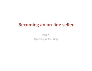 Becoming an on‐line seller 
             Part 2:  
       Opening up the shop 
 