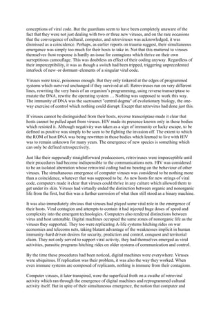 conceptions of viral code. But the guardians seem to have been completely unaware of the
fact that they were not just dealing with two or three new viruses, and on the rare occasions
that the convergence of cultural, computer, and retroviruses was acknowledged, it was
dismissed as a coincidence. Perhaps, as earlier reports on trauma suggest, their simultaneous
emergence was simply too much for their hosts to take in. Not that this mattered to viruses
themselves–host response is hardly an issue for contagions which thrive on their own
surreptitious camouflage. This was doubtless an effect of their coding anyway. Regardless of
their imperceptibility, it was as though a switch had been tripped, triggering unprecedented
interlock of new–or dormant–elements of a singular viral code.
Viruses were toxic, poisonous enough. But they only tinkered at the edges of programmed
systems which survived unchanged if they survived at all. Retroviruses run on very different
lines, rewriting the very basis of an organism’s programming, using reverse transcriptase to
mutate the DNA, rewrite the operating system … Nothing was supposed to work this way.
The immunity of DNA was the sacrosanct "central dogma" of evolutionary biology, the one-
way exercise of control which nothing could disrupt. Except that retrovirus had done just this.
If viruses cannot be distinguished from their hosts, reverse transcriptase made it clear that
hosts cannot be pulled apart from viruses. HIV made its presence known only in those bodies
which resisted it. Although negativity was taken as a sign of immunity or lucky escape, to be
defined as positive was simply to be seen to be fighting the invasion off. The extent to which
the ROM of host DNA was being rewritten in those bodies which learned to live with HIV
was to remain unknown for many years. The emergence of new species is something which
can only be defined retrospectively.
Just like their supposedly straightforward predecessors, retroviruses were imperceptible until
their procedures had become indispensible to the communications nets. HIV was considered
to be an isolated aberration whose retroviral coding had no bearing on the behaviour of other
viruses. The simultaneous emergence of computer viruses was considered to be nothing more
than a coincidence, whatever that was supposed to be. As new hosts for new strings of viral
code, computers made it clear that viruses could thrive in any culture which allowed them to
get under its skin. Viruses had virtually ended the distinction between organic and nonorganic
life from the first, but this was a further corrosion of what then still stood as a binary machine.
It was also immediately obvious that viruses had played some vital role in the emergence of
their hosts. Viral contagion and attempts to contain it had injected huge doses of speed and
complexity into the emergent technologies. Computers also rendered distinctions between
virus and host untenable. Digital machines occupied the same zones of nonorganic life as the
viruses they supported. They too were replicating A-life systems hitching rides on war
economies and telecoms nets, taking blatant advantage of the weaknesses implicit in human
immunity–hard driven desires for security, prediction and control, conquest and territorial
claim. They not only served to support viral activity, they had themselves emerged as viral
activities, parasitic programs hitching rides on older systems of communication and control.
By the time these procedures had been noticed, digital machines were everywhere. Viruses
were ubiquitous. If replication was their problem, it was also the way they worked. When
even immune systems are composed of replicants, nothing is immune from their contagions.
Computer viruses, it later transpired, were the superficial froth on a swathe of retroviral
activity which ran through the emergence of digital machines and reprogrammed cultural
activity itself. But in spite of their simultaneous emergence, the notion that computer and
 