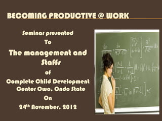 BECOMING PRODUCTIVE @ WORK

     Seminar presented
            To
The management and
       Staffs
            of
Complete Child Development
  Center Owo, Ondo State
            On
   24th November, 2012
 