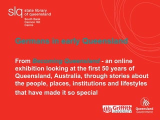 Germans in early Queensland  From  Becoming Queensland  - an online exhibition looking at the first 50 years of  Queensland, Australia, through stories about the people, places, institutions and lifestyles that have made it so special    