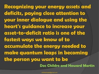 Recognizing your energy assets and
deficits, paying close attention to
your inner dialogue and using the
heart's guidance to increase your
asset-to-deficit ratio is one of the
fastest ways we know of to
accumulate the energy needed to
make quantum leaps in becoming
the person you want to be
              Doc Childre and Howard Martin
               rohitkashyapji@gmail.com
 