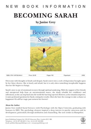 N E W                      B O O K                      I N F O R M AT I O N

            BECOMING SARAH
                                              by Janine Grey




 ISBN: 978-1-85756-644-4           Price: £8.95               Pages 165      Paperback               2009



Overcome with thoughts of death and despair, Sarah enters into a cycle of depression brought upon
by her bitter divorce. She is lonely and afraid, but it is only when something inexplicable happens
that her life begins to change.

Sarah’s story is one of emotional recovery through spiritual awakening. With the support of her friends
and unexpected help from an unconventional source, she slowly rebuilds her confidence and
self-esteem, so she can step back into the world she has long rejected. However, as her situation improves,
it raises profound questions for Sarah, testing her resolve. Does she have the courage to take a chance at
happiness? Or will her tragic past torment her forever?


About the Author
Janine Grey studied Social Sciences (with Psychology) with the Open University, graduating with
honours in 2003. The psychology element inspired a deep interest in psychic awareness and its
development, particularly through meditation and channelling. She now resides in Hampshire.


Janus Publishing Company Ltd. 105-107 Gloucester Place, London W1U 6BY.
Telephone: +44 (0) 207 486 6633 | Fax: +44 (0) 207 486 6090
Email: publisher@januspublishing.co.uk | www.januspublishing.co.uk                                  JANUS
 