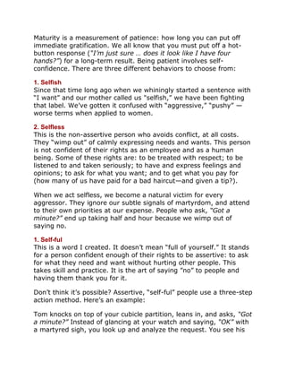Maturity is a measurement of patience: how long you can put off
immediate gratification. We all know that you must put off a hot-
button response (“I’m just sure … does it look like I have four
hands?”) for a long-term result. Being patient involves self-
confidence. There are three different behaviors to choose from:

1. Selfish
Since that time long ago when we whiningly started a sentence with
“I want” and our mother called us "selfish,” we have been fighting
that label. We’ve gotten it confused with “aggressive,” “pushy” —
worse terms when applied to women.

2. Selfless
This is the non-assertive person who avoids conflict, at all costs.
They “wimp out” of calmly expressing needs and wants. This person
is not confident of their rights as an employee and as a human
being. Some of these rights are: to be treated with respect; to be
listened to and taken seriously; to have and express feelings and
opinions; to ask for what you want; and to get what you pay for
(how many of us have paid for a bad haircut—and given a tip?).

When we act selfless, we become a natural victim for every
aggressor. They ignore our subtle signals of martyrdom, and attend
to their own priorities at our expense. People who ask, “Got a
minute?” end up taking half and hour because we wimp out of
saying no.

1. Self-ful
This is a word I created. It doesn’t mean “full of yourself.” It stands
for a person confident enough of their rights to be assertive: to ask
for what they need and want without hurting other people. This
takes skill and practice. It is the art of saying ”no” to people and
having them thank you for it.

Don’t think it’s possible? Assertive, “self-ful” people use a three-step
action method. Here’s an example:

Tom knocks on top of your cubicle partition, leans in, and asks, “Got
a minute?” Instead of glancing at your watch and saying, “OK” with
a martyred sigh, you look up and analyze the request. You see his
 