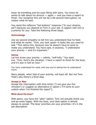 lower lip trembling and his eyes filling with tears. You know he
wants to talk about his divorce — again — and you have a report to
finish. You recognize this will not be a 60-second interruption, no
matter what he said.

You resist the reflexive “hot buttons” response (“In your dreams,
pal”) because you depend on Tom in your job. A rapport with him is
a priority for you. Take the following three steps:

Acknowledge

Use six-second empathy to tell him you understand how he feels
and what he wants. “Tom, you look upset—it looks like you need to
talk.” This calms him, because now he doesn’t have to work to
make you understand. You have said, in essence, “I understand
your priority — and it’s important.”

Advise
Let him know your priority — calmly, “self-fully.” You start
out, “Tom, here’s the situation. I have a report to finish for the boss,
and it's due in half an hour.”

You have understood his need, and now you’re asking him to understand
yours.

Many people, when told of your priority, will back off. But not Tom.
That’s why there’s a third step.

Accept or Alter
Accept the interruption with time limits (“I can give you five
minutes”) or suggest an alternative or option (“I’ll come to your
cubicle when I’ve finished the report”).

What about the boss?

With peers, you have the “alter” option; Tom will actually thank you
and go away happy. With the boss, your best option is almost
always to accept. The boss’ priorities are your priorities—it’s in the
job description.
 