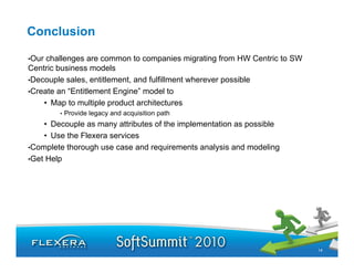Conclusion

•Our challenges are common to companies migrating from HW Centric to SW
Centric business models
•Decouple sales, entitlement, and fulfillment wherever possible
•Create an “Entitlement Engine” model to
    • Map to multiple product architectures
        •   Provide legacy and acquisition path
    • Decouple as many attributes of the implementation as possible
    • Use the Flexera services
•Complete thorough use case and requirements analysis and modeling
•Get Help




                                                                          14
 