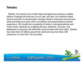 Tekelec

 Tekelec, the session and mobile data management company, enables
billions of people and devices to surf, talk, and text. Our solutions allow
service providers to dynamically manage network resources and services,
         p            y         y        g
while providing end users with a consistent and personalized customer
experience. We handle the complexity of today’s multi-generational and
multi-vendor networks by enabling devices, protocols, services, and
databases to securely and efficiently communicate with each other. Tekelec
has more than 30 offices around the world serving more than 300
customers in more than 100 countries.




                                                                         3
 