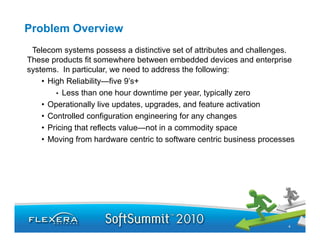 Problem Overview
 Telecom systems possess a distinctive set of attributes and challenges.
These products fit somewhere between embedded devices and enterprise
systems. In particular, we need to address the following:
    • High Reliability—five 9’s+
        • Less than one hour downtime per year, typically zero
    • Operationally live updates, upgrades, and feature activation
       p           y       p     , pg       ,
    • Controlled configuration engineering for any changes
    • Pricing that reflects value—not in a commodity space
    • Moving from hardware centric to software centric business processes




                                                                       4
 