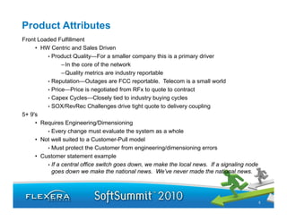 Product Attributes
Front Loaded Fulfillment
     • HW Centric and Sales Driven
         • Product Quality—For a smaller company this is a primary driver
                – In the core of the network
                – Quality metrics are industry reportable
         • Reputation—Outages are FCC reportable. Telecom is a small world
         • Price—Price is negotiated from RFx to quote to contract
         •CCapex C lCycles—Closely ti d t i d t b i cycles
                              Cl    l tied to industry buying l
         • SOX/RevRec Challenges drive tight quote to delivery coupling
5+ 9's
     • Requires Engineering/Dimensioning
         • Every change must evaluate the system as a whole
     • Not well suited to a Customer-Pull model
         • Must protect the Customer from engineering/dimensioning errors
     • Customer statement example
         • If a central office switch goes down, we make the local news. If a signaling node
           goes down we make the national news. We’ve never made the national news.




                                                                                               5
 