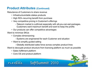 Product Attributes (Continued)
Reluctance of Customers to share revenue
    • Infrastructure/table stakes products
    • High ROI--recurring benefit from purchase
    • Very competitive p
          y     p         pricing in Customer's offerings
                                g                      g
         • Telecom market is cutthroat especially with all-you-can-eat packages.
           Customers want maximum benefit and want to keep the profits
    • Our products can offer competitive advantages
Want to minimize SKUs
    • Complex dimensioning
         • Systems are engineered for each Customer and situation
    • Want to simplify guided selling
         • Globally distributed sales force across complex product lines
Want to decouple product structure from licensing platform as much as possible
    • Sales fulfillment platform
    • Core OS and product platform




                                                                                   6
 