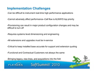 Implementation Challenges
•Can    be difficult to instrument real-time high performance applications
                                   real time

•Cannot     adversely affect performance--Call flow is ALWAYS top priority

•Provisioning    can result in major product configuration changes and may be
difficult to turn off

•Requires     systems level dimensioning and engineering

•All   extensions and upgrades must be in-service
                       pg

•Critical   to keep installed base accurate for support and extension quoting

•Functional    and Contractual Customers not always the same

•Bringing    legacy, new lines, and acquisitions into the fold


                                                                                7
 