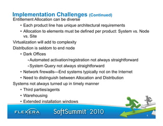 Implementation Challenges (Continued)
Entitlement Allocation can be diverse
     • Each product line has unique architectural requirements
     • Allocation to elements must be defined per product: System vs. Node
       vs. Site
Virtualization will add to complexity
Distribution is seldom to end node
     • Dark Offices
          • Automated activation/registration not always straightforward
          • System Query not always straightforward
     •N t
       Network firewalls—End systems t i ll not on th I t
               k fi    ll   E d    t     typically t     the Internett
     • Need to distinguish between Allocation and Distribution
Systems not always turned up in timely manner
     • Third parties/agents
     • Warehousing
     • Extended installation windows


                                                                        8
 