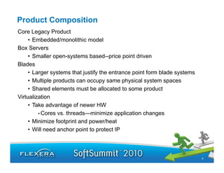 Product Composition
Core Legacy Product
     • Embedded/monolithic model
Box Servers
     • Smaller open-systems based--price point driven
Blades
     • Larger systems that justify the entrance point form blade systems
     • Multiple products can occupy same physical system spaces
     • Shared elements must be allocated to some product
Virtualization
     • Take advantage of newer HW
         • Cores vs. threads—minimize application changes
     • Mi i i f
       Minimize footprint and power/heat
                       i    d        /h
     • Will need anchor point to protect IP



                                                                           9
 