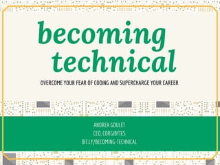 BECOMING TECHNICALOVERCOMING YOUR DOUBT, INTIMIDATION, AND FEAR OF SOFTWARE
By Andrea Goulet
Co-Founder & CEO Corgibytes @andreagoulet
becoming      
technicalOVERCOME YOUR FEAR OF CODING AND SUPERCHARGE YOUR CAREER
ANDREA GOULET
CEO, CORGIBYTES
BIT.LY/BECOMING-TECHNICAL
 