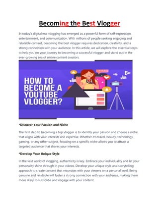 Becoming the Best Vlogger
In today's digital era, vlogging has emerged as a powerful form of self-expression,
entertainment, and communication. With millions of people seeking engaging and
relatable content, becoming the best vlogger requires dedication, creativity, and a
strong connection with your audience. In this article, we will explore the essential steps
to help you on your journey to becoming a successful vlogger and stand out in the
ever-growing sea of online content creators.
*Discover Your Passion and Niche
The first step to becoming a top vlogger is to identify your passion and choose a niche
that aligns with your interests and expertise. Whether it's travel, beauty, technology,
gaming, or any other subject, focusing on a specific niche allows you to attract a
targeted audience that shares your interests.
*Develop Your Unique Style
In the vast world of vlogging, authenticity is key. Embrace your individuality and let your
personality shine through in your videos. Develop your unique style and storytelling
approach to create content that resonates with your viewers on a personal level. Being
genuine and relatable will foster a strong connection with your audience, making them
more likely to subscribe and engage with your content.
 