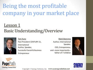 Being the most profitable company in your market place Lesson 1Basic Understanding/Overview Tom Kunz Past President CENTURY 21, International Author, Speaker, Successful Social & Business Entrepreneur Mark Boersma Author, International Speaker,  CEO, Entrepreneur,  and--more importantly--father of 7 children Copyright © Synergy Solutions, Inc.   www.synergysolutions.net Entrepreneur, Author, and Nationally recognized authority in the digital printing industry Greg Witek 