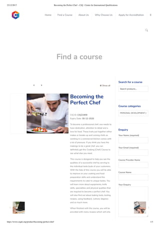23/12/2017 Becoming the Perfect Chef – CiQ : Centre for International Qualiﬁcations
https://www.ciquk.org/product/becoming-perfect-chef/ 1/3

Find a course
 Show all 
CIQ ID: CIQ21909
Expiry Date: 30-12-2020
To become a professional chef, one needs to
have dedication, attention to detail and a
love for food. These traits put together either
makes or breaks up and coming chefs as
working in a commercial kitchen comes with
a lot of pressure. If you think you have the
makings to be a great chef, you can
de nitely get this Cooking (Chef) Course to
see what else you need.
This course is designed to help you see the
qualities of a successful chef by serving to
the individual taste buds of your customers.
With the help of this course you will be able
to improve on your cooking and food
preparation skills and understand the
requirements to cater to unique tastes. You
will learn more about equipments, knife
skills, specialities and physical qualities that
are required to become a perfect chef. You
will also nd out about baking tools, testing
recipes, using feedback, culinary degrees
and so much more.
When nished with the course, you will be
provided with many recipes which will only
Becoming the
Perfect Chef
Search for a course
Searchproducts…
Course categories
PERSONAL DEVELOPMENT (1
Enquiry
Your Name (required)
Your Email (required)
Course Provider Name
Course Name
Your Enquiry
0
 
0
 
0
 
 
Home Find a Course About Us Why Choose Us Apply for Accreditation B
 