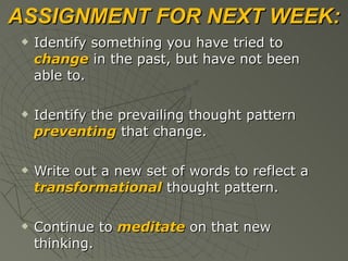 ASSIGNMENT FOR NEXT WEEK: Identify something you have tried to  change  in the past, but have not been able to. Identify the prevailing thought pattern  preventing  that change. Write out a new set of words to reflect a  transformational  thought pattern. Continue to  meditate  on that new thinking. 