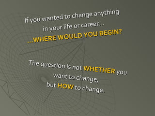 If you wanted to change anything  in your life or career… … WHERE WOULD YOU BEGIN? The question is not  WHETHER  you want to change,  but  HOW  to change. 