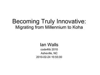 Becoming Truly Innovative: Migrating from Millennium to Koha Ian Walls code4lib 2010 Asheville, NC 2010-02-24 10:55:00 