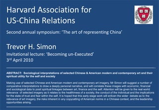 Harvard Association for
US-China Relations
Second annual symposium: ‘The art of representing China’


Trevor H. Simon
Invitational lecture: ‘Becoming un-Executed’
3rd April 2010
_____________________________________________________________________________________________________

ABSTRACT: Sociological interpretations of selected Chinese & American modern and contemporary art and their
spiritual utility for the self and society

Making use of selected Chinese and American modern and contemporary art imagery, Mr Simon will suggest a number of
comparative interpretations to draw a deeply personal narrative, and will correlate these images with economic, financial
and sociological data to posit spiritual linkages between art, finance and the self. Attention will be given to the real world
relevance of selected imagery as it relates to the healthiness of a society, the conduct of the individual and the implications
for the state of trust and fear within the self. It is hoped that this early stage work will enliven the wider debate as to the
relevance of art imagery, the risks inherent in any copycatting of American norms in a Chinese context, and the leadership
opportunities arising.
_____________________________________________________________________________________________________
 