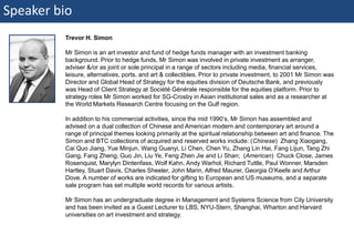 Speaker bio
                         Trevor H. Simon

                         Mr Simon is an art investor and fund of hedge funds manager with an investment banking
                         background. Prior to hedge funds, Mr Simon was involved in private investment as arranger,
                         adviser &/or as joint or sole principal in a range of sectors including media, financial services,
                         leisure, alternatives, ports, and art & collectibles. Prior to private investment, to 2001 Mr Simon was
                         Director and Global Head of Strategy for the equities division of Deutsche Bank, and previously
                         was Head of Client Strategy at Société Générale responsible for the equities platform. Prior to
                         strategy roles Mr Simon worked for SG-Crosby in Asian institutional sales and as a researcher at
                         the World Markets Research Centre focusing on the Gulf region.

                         In addition to his commercial activities, since the mid 1990’s, Mr Simon has assembled and
                         advised on a dual collection of Chinese and American modern and contemporary art around a
                         range of principal themes looking primarily at the spiritual relationship between art and finance. The
                         Simon and BTC collections of acquired and reserved works include: (Chinese) Zhang Xiaogang,
                         Cai Quo Jiang, Yue Minjun, Wang Guanyi, Li Chen, Chen Yu, Zhang Lin Hai, Fang Lijun, Tang Zhi
                         Gang, Fang Zheng, Guo Jin, Liu Ye, Feng Zhen Jie and Li Shan; (American) Chuck Close, James
                         Rosenquist, Marylyn Dintenfass, Wolf Kahn, Andy Warhol, Richard Tuttle, Paul Wonner, Marsden
                         Hartley, Stuart Davis, Charles Sheeler, John Marin, Alfred Maurer, Georgia O’Keefe and Arthur
                         Dove. A number of works are indicated for gifting to European and US museums, and a separate
                         sale program has set multiple world records for various artists.

                         Mr Simon has an undergraduate degree in Management and Systems Science from City University
                         and has been invited as a Guest Lecturer to LBS, NYU-Stern, Shanghai, Wharton and Harvard
                         universities on art investment and strategy.


2 | Monday 18 January 2010
 
