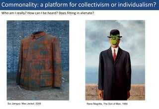 Commonality: a platform for collectivism or individualism?
Who am I really? How can I be heard? Does fitting in alienate?




     Sui Jianguo, Mao Jacket, 2008                       Rene Magritte, The Son of Man, 1964
6 | Monday 18 January 2010
 