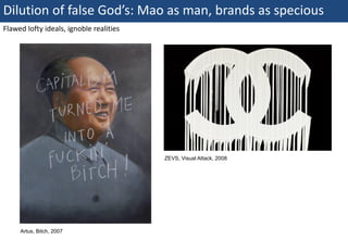 Dilution of false God’s: Mao as man, brands as specious
Flawed lofty ideals, ignoble realities




                                         ZEVS, Visual Attack, 2008




       Artus, Bitch, 2007
64 | Monday 18 January 2010
 