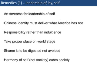 Remedies (1) …leadership of, by, self

    Art screams for leadership of self

    Chinese identity must deliver what America has not

    Responsibility rather than indulgence

    Take proper place on world stage

    Shame is to be digested not avoided

    Harmony of self (not society) cures society
74 | Monday 18 January 2010
 