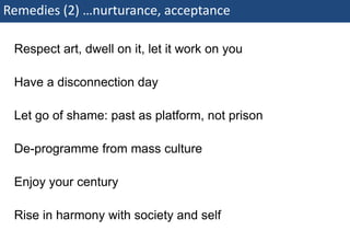 Remedies (2) …nurturance, acceptance

    Respect art, dwell on it, let it work on you

    Have a disconnection day

    Let go of shame: past as platform, not prison

    De-programme from mass culture

    Enjoy your century

    Rise in harmony with society and self
75 | Monday 18 January 2010
 