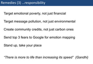 Remedies (3) …responsibility

    Target emotional poverty, not just financial

    Target message pollution, not just environmental

    Create community credits, not just carbon ones

    Send top 3 fears to Google for emotion mapping

    Stand up, take your place


    “There is more to life than increasing its speed” (Gandhi)
76 | Monday 18 January 2010
 