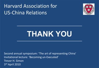 Harvard Association for
US-China Relations

          ______________________________________________



                 THANK YOU
          ______________________________________________




Second annual symposium: ‘The art of representing China’
Invitational lecture: ‘Becoming un-Executed’
Trevor H. Simon
3rd April 2010
 