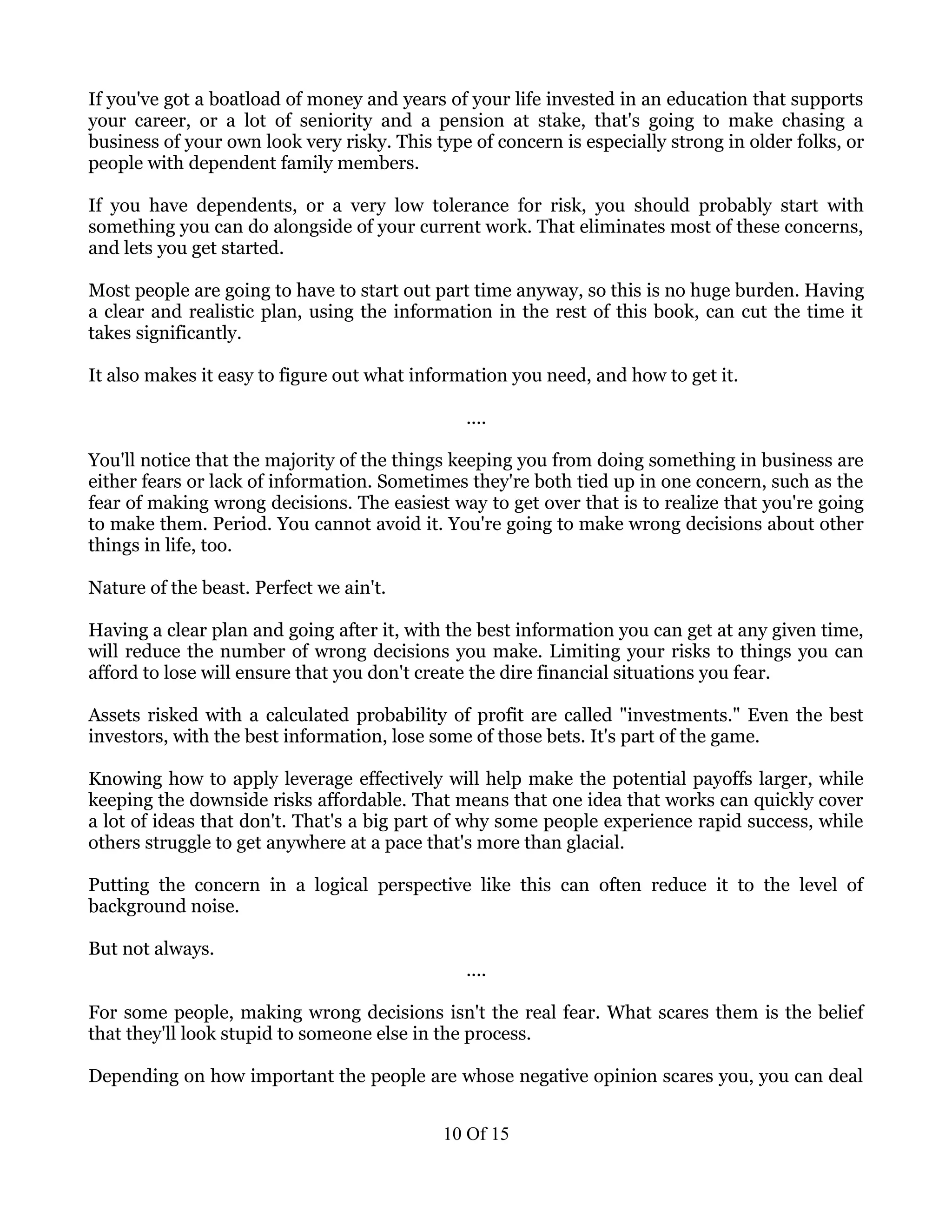 If you've got a boatload of money and years of your life invested in an education that supports
your career, or a lot of seniority and a pension at stake, that's going to make chasing a
business of your own look very risky. This type of concern is especially strong in older folks, or
people with dependent family members.

If you have dependents, or a very low tolerance for risk, you should probably start with
something you can do alongside of your current work. That eliminates most of these concerns,
and lets you get started.

Most people are going to have to start out part time anyway, so this is no huge burden. Having
a clear and realistic plan, using the information in the rest of this book, can cut the time it
takes significantly.

It also makes it easy to figure out what information you need, and how to get it.

                                               ....

You'll notice that the majority of the things keeping you from doing something in business are
either fears or lack of information. Sometimes they're both tied up in one concern, such as the
fear of making wrong decisions. The easiest way to get over that is to realize that you're going
to make them. Period. You cannot avoid it. You're going to make wrong decisions about other
things in life, too.

Nature of the beast. Perfect we ain't.

Having a clear plan and going after it, with the best information you can get at any given time,
will reduce the number of wrong decisions you make. Limiting your risks to things you can
afford to lose will ensure that you don't create the dire financial situations you fear.

Assets risked with a calculated probability of profit are called "investments." Even the best
investors, with the best information, lose some of those bets. It's part of the game.

Knowing how to apply leverage effectively will help make the potential payoffs larger, while
keeping the downside risks affordable. That means that one idea that works can quickly cover
a lot of ideas that don't. That's a big part of why some people experience rapid success, while
others struggle to get anywhere at a pace that's more than glacial.

Putting the concern in a logical perspective like this can often reduce it to the level of
background noise.

But not always.
                                               ....

For some people, making wrong decisions isn't the real fear. What scares them is the belief
that they'll look stupid to someone else in the process.

Depending on how important the people are whose negative opinion scares you, you can deal


                                            10 Of 15
 