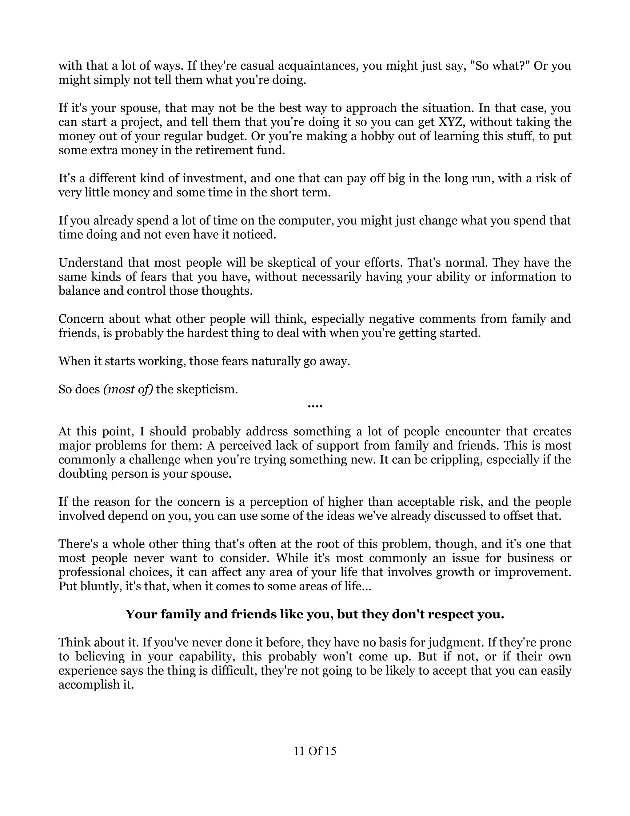 with that a lot of ways. If they're casual acquaintances, you might just say, "So what?" Or you
might simply not tell them what you're doing.

If it's your spouse, that may not be the best way to approach the situation. In that case, you
can start a project, and tell them that you're doing it so you can get XYZ, without taking the
money out of your regular budget. Or you're making a hobby out of learning this stuff, to put
some extra money in the retirement fund.

It's a different kind of investment, and one that can pay off big in the long run, with a risk of
very little money and some time in the short term.

If you already spend a lot of time on the computer, you might just change what you spend that
time doing and not even have it noticed.

Understand that most people will be skeptical of your efforts. That's normal. They have the
same kinds of fears that you have, without necessarily having your ability or information to
balance and control those thoughts.

Concern about what other people will think, especially negative comments from family and
friends, is probably the hardest thing to deal with when you're getting started.

When it starts working, those fears naturally go away.

So does (most of) the skepticism.
                                                ….

At this point, I should probably address something a lot of people encounter that creates
major problems for them: A perceived lack of support from family and friends. This is most
commonly a challenge when you're trying something new. It can be crippling, especially if the
doubting person is your spouse.

If the reason for the concern is a perception of higher than acceptable risk, and the people
involved depend on you, you can use some of the ideas we've already discussed to offset that.

There's a whole other thing that's often at the root of this problem, though, and it's one that
most people never want to consider. While it's most commonly an issue for business or
professional choices, it can affect any area of your life that involves growth or improvement.
Put bluntly, it's that, when it comes to some areas of life...

             Your family and friends like you, but they don't respect you.

Think about it. If you've never done it before, they have no basis for judgment. If they're prone
to believing in your capability, this probably won't come up. But if not, or if their own
experience says the thing is difficult, they're not going to be likely to accept that you can easily
accomplish it.




                                             11 Of 15
 