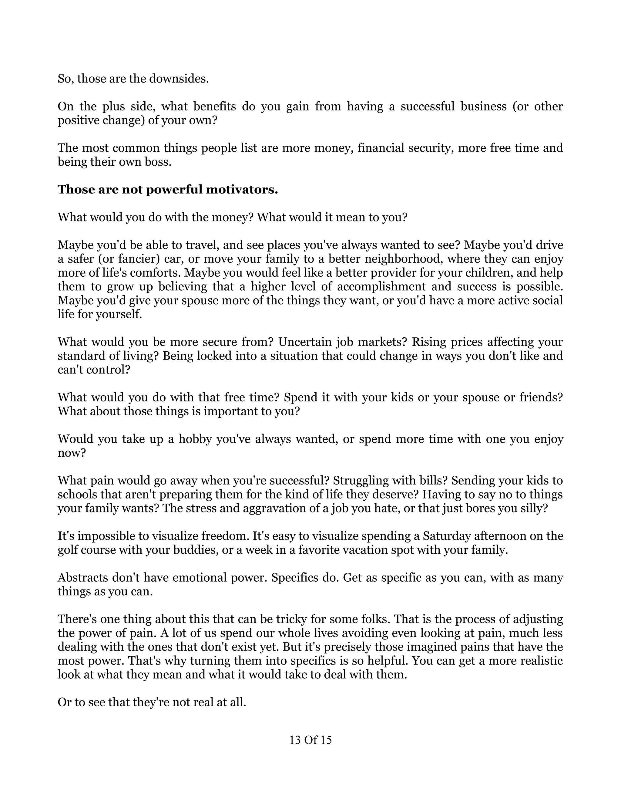 So, those are the downsides.

On the plus side, what benefits do you gain from having a successful business (or other
positive change) of your own?

The most common things people list are more money, financial security, more free time and
being their own boss.

Those are not powerful motivators.

What would you do with the money? What would it mean to you?

Maybe you'd be able to travel, and see places you've always wanted to see? Maybe you'd drive
a safer (or fancier) car, or move your family to a better neighborhood, where they can enjoy
more of life's comforts. Maybe you would feel like a better provider for your children, and help
them to grow up believing that a higher level of accomplishment and success is possible.
Maybe you'd give your spouse more of the things they want, or you'd have a more active social
life for yourself.

What would you be more secure from? Uncertain job markets? Rising prices affecting your
standard of living? Being locked into a situation that could change in ways you don't like and
can't control?

What would you do with that free time? Spend it with your kids or your spouse or friends?
What about those things is important to you?

Would you take up a hobby you've always wanted, or spend more time with one you enjoy
now?

What pain would go away when you're successful? Struggling with bills? Sending your kids to
schools that aren't preparing them for the kind of life they deserve? Having to say no to things
your family wants? The stress and aggravation of a job you hate, or that just bores you silly?

It's impossible to visualize freedom. It's easy to visualize spending a Saturday afternoon on the
golf course with your buddies, or a week in a favorite vacation spot with your family.

Abstracts don't have emotional power. Specifics do. Get as specific as you can, with as many
things as you can.

There's one thing about this that can be tricky for some folks. That is the process of adjusting
the power of pain. A lot of us spend our whole lives avoiding even looking at pain, much less
dealing with the ones that don't exist yet. But it's precisely those imagined pains that have the
most power. That's why turning them into specifics is so helpful. You can get a more realistic
look at what they mean and what it would take to deal with them.

Or to see that they're not real at all.


                                            13 Of 15
 