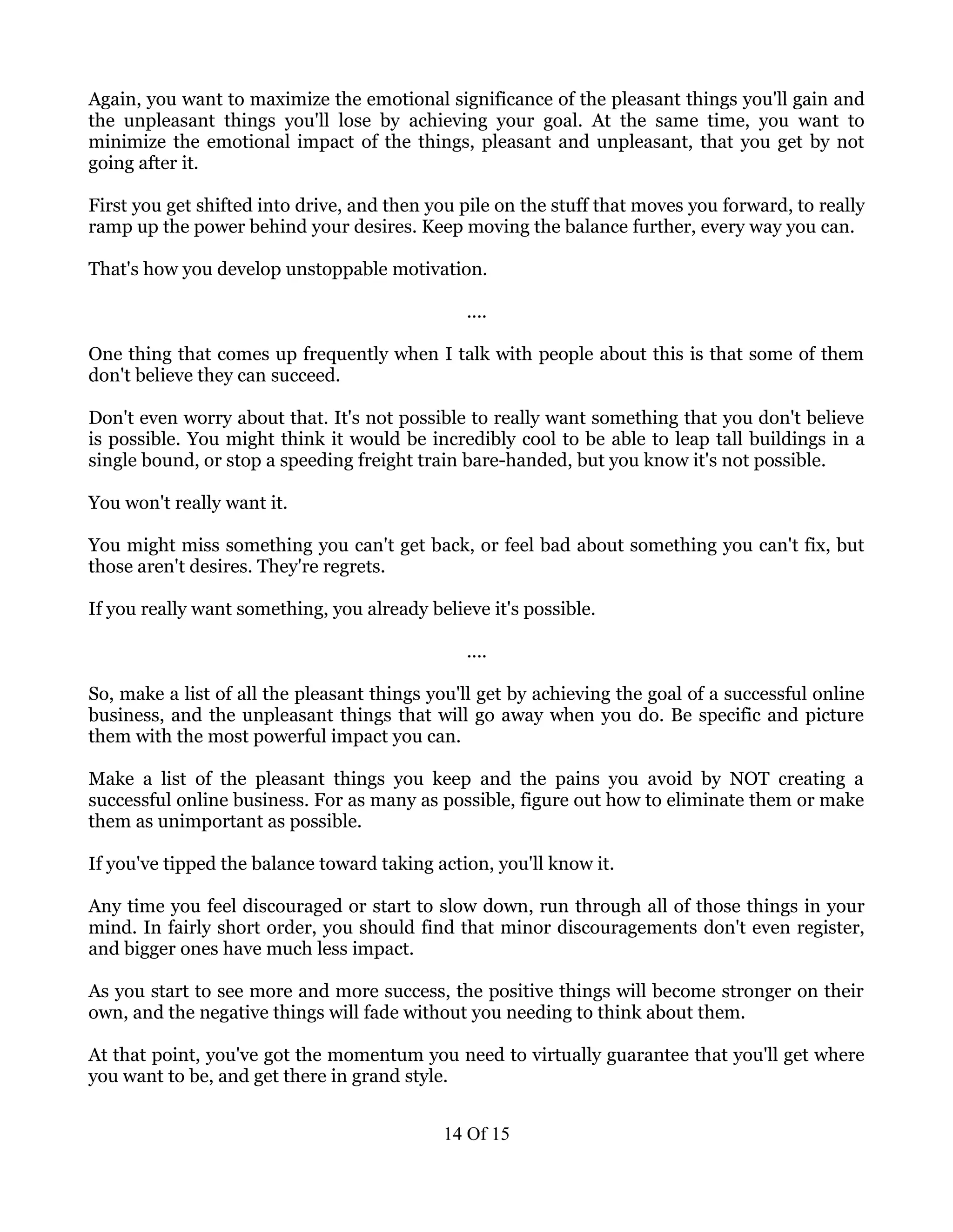Again, you want to maximize the emotional significance of the pleasant things you'll gain and
the unpleasant things you'll lose by achieving your goal. At the same time, you want to
minimize the emotional impact of the things, pleasant and unpleasant, that you get by not
going after it.

First you get shifted into drive, and then you pile on the stuff that moves you forward, to really
ramp up the power behind your desires. Keep moving the balance further, every way you can.

That's how you develop unstoppable motivation.

                                               ....

One thing that comes up frequently when I talk with people about this is that some of them
don't believe they can succeed.

Don't even worry about that. It's not possible to really want something that you don't believe
is possible. You might think it would be incredibly cool to be able to leap tall buildings in a
single bound, or stop a speeding freight train bare-handed, but you know it's not possible.

You won't really want it.

You might miss something you can't get back, or feel bad about something you can't fix, but
those aren't desires. They're regrets.

If you really want something, you already believe it's possible.

                                               ....

So, make a list of all the pleasant things you'll get by achieving the goal of a successful online
business, and the unpleasant things that will go away when you do. Be specific and picture
them with the most powerful impact you can.

Make a list of the pleasant things you keep and the pains you avoid by NOT creating a
successful online business. For as many as possible, figure out how to eliminate them or make
them as unimportant as possible.

If you've tipped the balance toward taking action, you'll know it.

Any time you feel discouraged or start to slow down, run through all of those things in your
mind. In fairly short order, you should find that minor discouragements don't even register,
and bigger ones have much less impact.

As you start to see more and more success, the positive things will become stronger on their
own, and the negative things will fade without you needing to think about them.

At that point, you've got the momentum you need to virtually guarantee that you'll get where
you want to be, and get there in grand style.


                                            14 Of 15
 