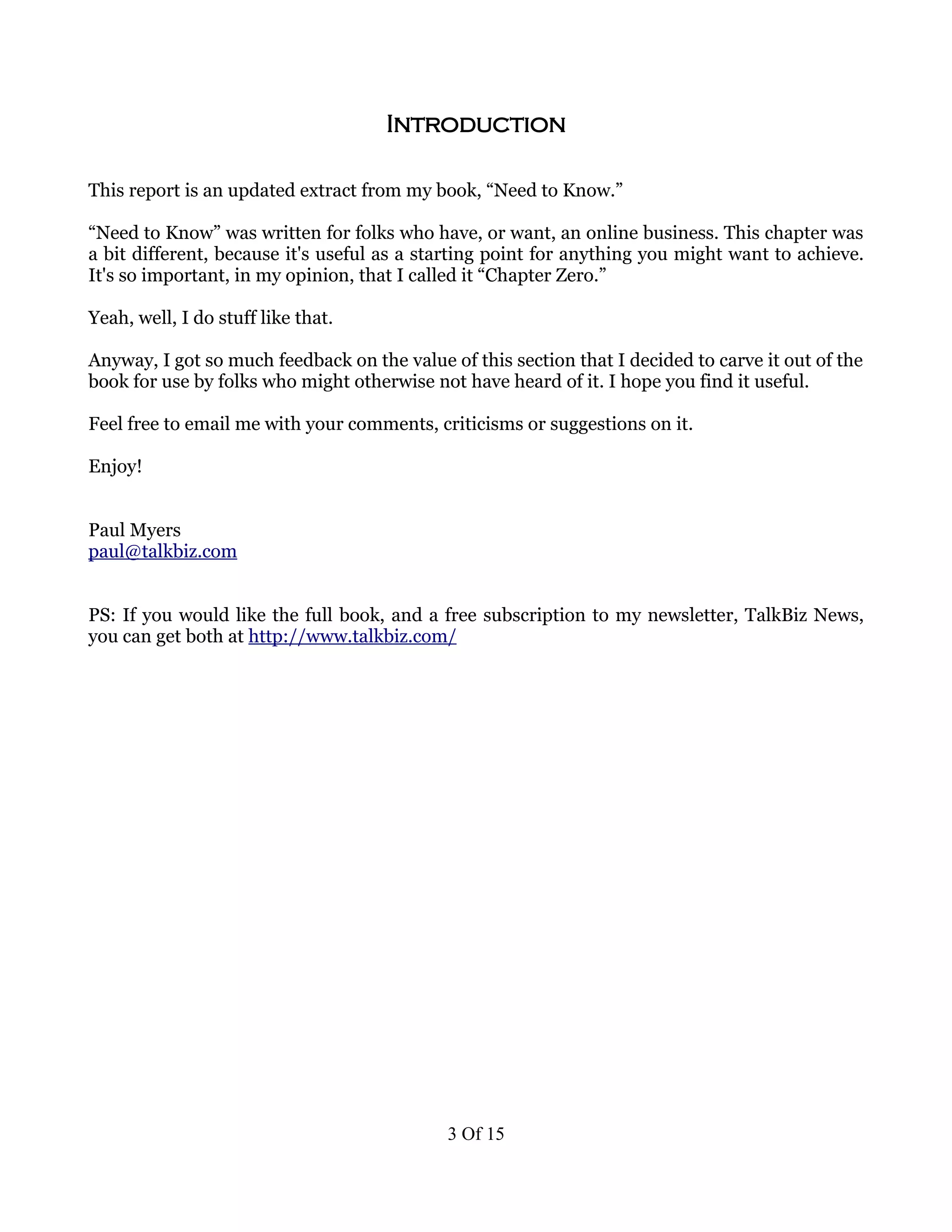 Introduction

This report is an updated extract from my book, “Need to Know.”

“Need to Know” was written for folks who have, or want, an online business. This chapter was
a bit different, because it's useful as a starting point for anything you might want to achieve.
It's so important, in my opinion, that I called it “Chapter Zero.”

Yeah, well, I do stuff like that.

Anyway, I got so much feedback on the value of this section that I decided to carve it out of the
book for use by folks who might otherwise not have heard of it. I hope you find it useful.

Feel free to email me with your comments, criticisms or suggestions on it.

Enjoy!


Paul Myers
paul@talkbiz.com


PS: If you would like the full book, and a free subscription to my newsletter, TalkBiz News,
you can get both at http://www.talkbiz.com/




                                             3 Of 15
 
