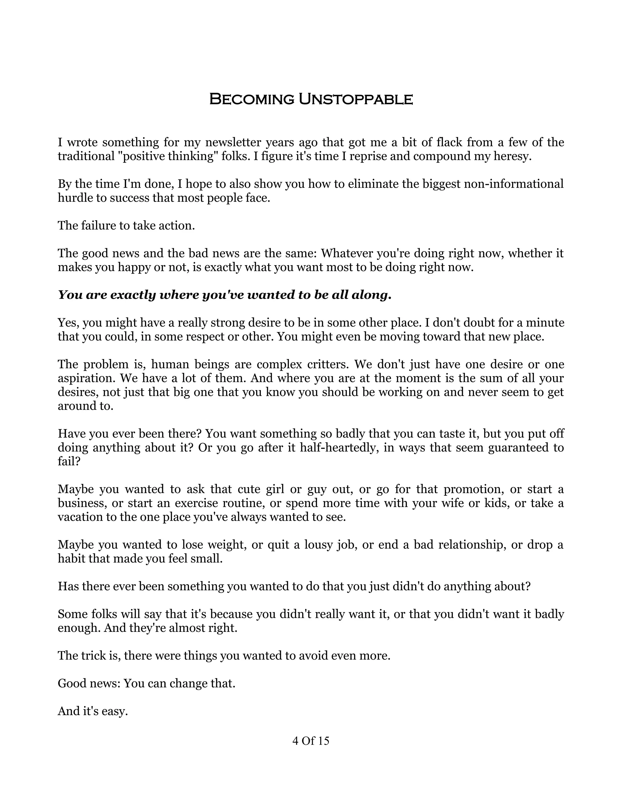 Becoming Unstoppable

I wrote something for my newsletter years ago that got me a bit of flack from a few of the
traditional "positive thinking" folks. I figure it's time I reprise and compound my heresy.

By the time I'm done, I hope to also show you how to eliminate the biggest non-informational
hurdle to success that most people face.

The failure to take action.

The good news and the bad news are the same: Whatever you're doing right now, whether it
makes you happy or not, is exactly what you want most to be doing right now.

You are exactly where you've wanted to be all along.

Yes, you might have a really strong desire to be in some other place. I don't doubt for a minute
that you could, in some respect or other. You might even be moving toward that new place.

The problem is, human beings are complex critters. We don't just have one desire or one
aspiration. We have a lot of them. And where you are at the moment is the sum of all your
desires, not just that big one that you know you should be working on and never seem to get
around to.

Have you ever been there? You want something so badly that you can taste it, but you put off
doing anything about it? Or you go after it half-heartedly, in ways that seem guaranteed to
fail?

Maybe you wanted to ask that cute girl or guy out, or go for that promotion, or start a
business, or start an exercise routine, or spend more time with your wife or kids, or take a
vacation to the one place you've always wanted to see.

Maybe you wanted to lose weight, or quit a lousy job, or end a bad relationship, or drop a
habit that made you feel small.

Has there ever been something you wanted to do that you just didn't do anything about?

Some folks will say that it's because you didn't really want it, or that you didn't want it badly
enough. And they're almost right.

The trick is, there were things you wanted to avoid even more.

Good news: You can change that.

And it's easy.

                                            4 Of 15
 