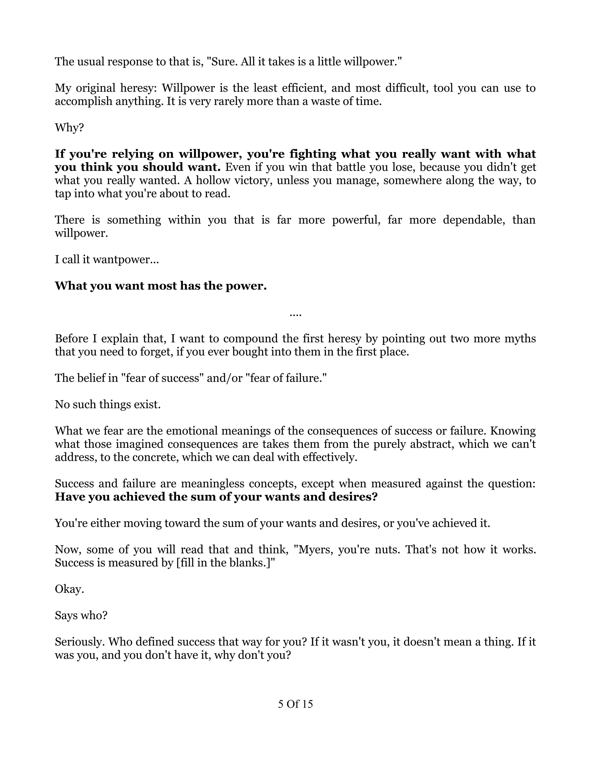 The usual response to that is, "Sure. All it takes is a little willpower."

My original heresy: Willpower is the least efficient, and most difficult, tool you can use to
accomplish anything. It is very rarely more than a waste of time.

Why?

If you're relying on willpower, you're fighting what you really want with what
you think you should want. Even if you win that battle you lose, because you didn't get
what you really wanted. A hollow victory, unless you manage, somewhere along the way, to
tap into what you're about to read.

There is something within you that is far more powerful, far more dependable, than
willpower.

I call it wantpower...

What you want most has the power.

                                                 ....

Before I explain that, I want to compound the first heresy by pointing out two more myths
that you need to forget, if you ever bought into them in the first place.

The belief in "fear of success" and/or "fear of failure."

No such things exist.

What we fear are the emotional meanings of the consequences of success or failure. Knowing
what those imagined consequences are takes them from the purely abstract, which we can't
address, to the concrete, which we can deal with effectively.

Success and failure are meaningless concepts, except when measured against the question:
Have you achieved the sum of your wants and desires?

You're either moving toward the sum of your wants and desires, or you've achieved it.

Now, some of you will read that and think, "Myers, you're nuts. That's not how it works.
Success is measured by [fill in the blanks.]"

Okay.

Says who?

Seriously. Who defined success that way for you? If it wasn't you, it doesn't mean a thing. If it
was you, and you don't have it, why don't you?



                                               5 Of 15
 