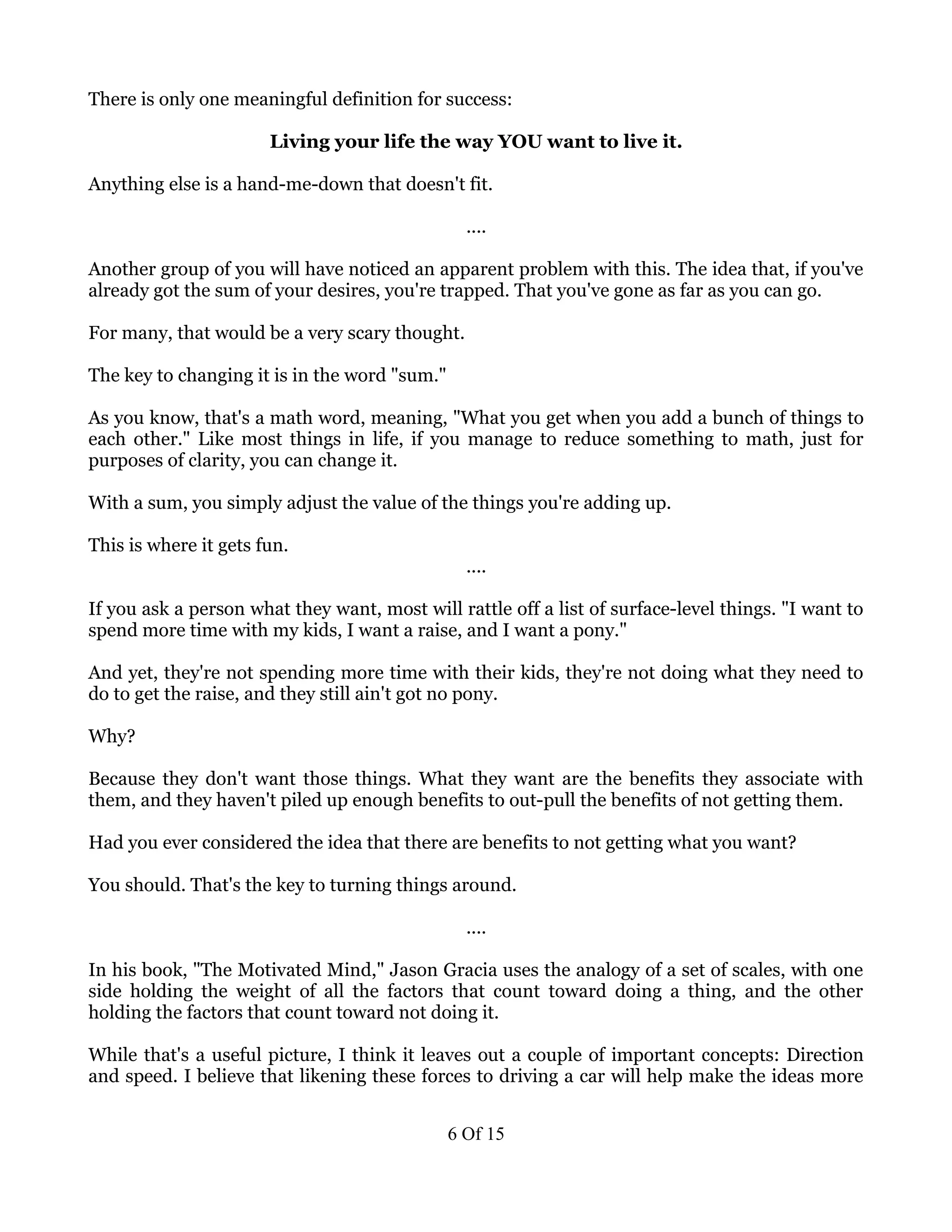There is only one meaningful definition for success:

                       Living your life the way YOU want to live it.

Anything else is a hand-me-down that doesn't fit.

                                                 ....

Another group of you will have noticed an apparent problem with this. The idea that, if you've
already got the sum of your desires, you're trapped. That you've gone as far as you can go.

For many, that would be a very scary thought.

The key to changing it is in the word "sum."

As you know, that's a math word, meaning, "What you get when you add a bunch of things to
each other." Like most things in life, if you manage to reduce something to math, just for
purposes of clarity, you can change it.

With a sum, you simply adjust the value of the things you're adding up.

This is where it gets fun.
                                                 ....

If you ask a person what they want, most will rattle off a list of surface-level things. "I want to
spend more time with my kids, I want a raise, and I want a pony."

And yet, they're not spending more time with their kids, they're not doing what they need to
do to get the raise, and they still ain't got no pony.

Why?

Because they don't want those things. What they want are the benefits they associate with
them, and they haven't piled up enough benefits to out-pull the benefits of not getting them.

Had you ever considered the idea that there are benefits to not getting what you want?

You should. That's the key to turning things around.

                                                 ....

In his book, "The Motivated Mind," Jason Gracia uses the analogy of a set of scales, with one
side holding the weight of all the factors that count toward doing a thing, and the other
holding the factors that count toward not doing it.

While that's a useful picture, I think it leaves out a couple of important concepts: Direction
and speed. I believe that likening these forces to driving a car will help make the ideas more


                                               6 Of 15
 