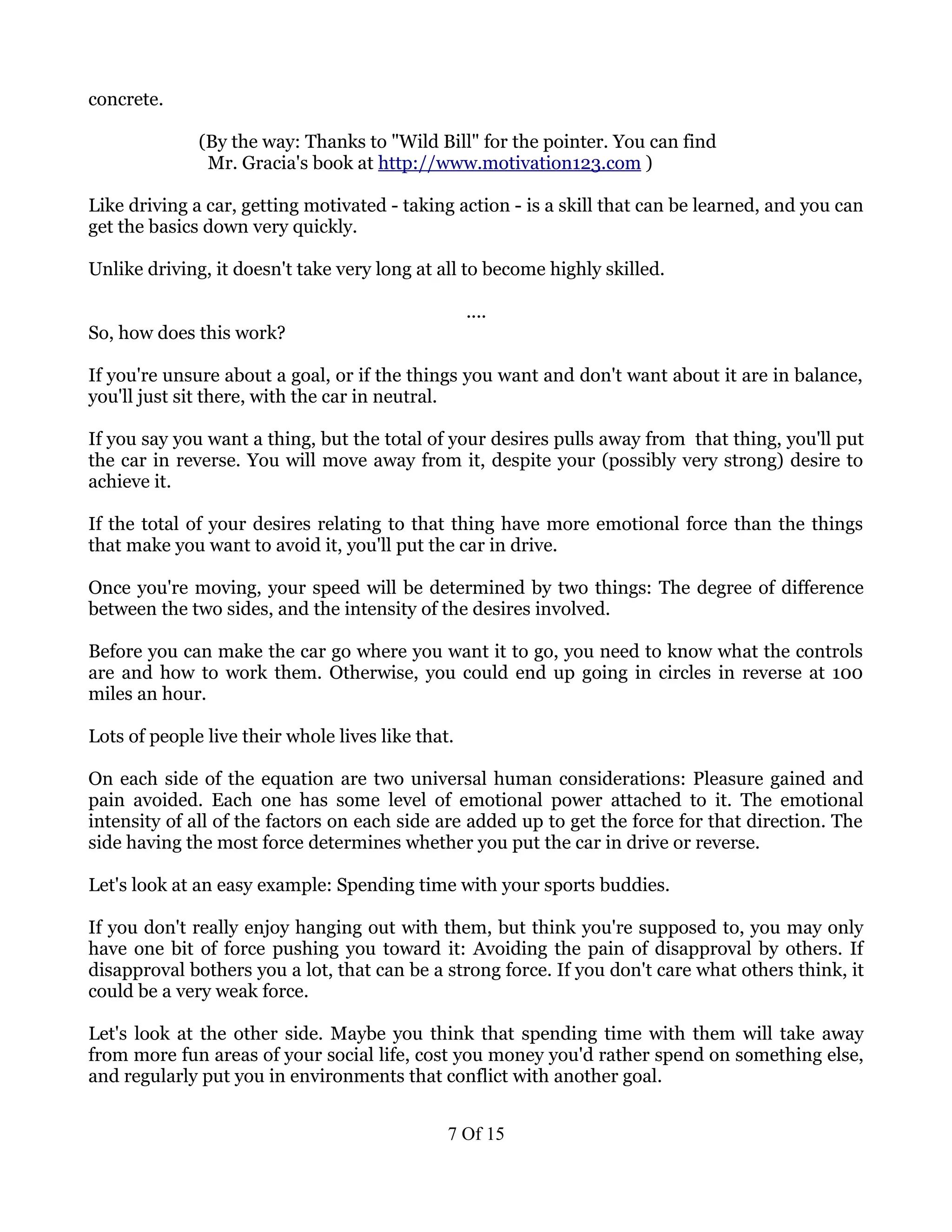 concrete.

              (By the way: Thanks to "Wild Bill" for the pointer. You can find
               Mr. Gracia's book at http://www.motivation123.com )

Like driving a car, getting motivated - taking action - is a skill that can be learned, and you can
get the basics down very quickly.

Unlike driving, it doesn't take very long at all to become highly skilled.

                                                   ....
So, how does this work?

If you're unsure about a goal, or if the things you want and don't want about it are in balance,
you'll just sit there, with the car in neutral.

If you say you want a thing, but the total of your desires pulls away from that thing, you'll put
the car in reverse. You will move away from it, despite your (possibly very strong) desire to
achieve it.

If the total of your desires relating to that thing have more emotional force than the things
that make you want to avoid it, you'll put the car in drive.

Once you're moving, your speed will be determined by two things: The degree of difference
between the two sides, and the intensity of the desires involved.

Before you can make the car go where you want it to go, you need to know what the controls
are and how to work them. Otherwise, you could end up going in circles in reverse at 100
miles an hour.

Lots of people live their whole lives like that.

On each side of the equation are two universal human considerations: Pleasure gained and
pain avoided. Each one has some level of emotional power attached to it. The emotional
intensity of all of the factors on each side are added up to get the force for that direction. The
side having the most force determines whether you put the car in drive or reverse.

Let's look at an easy example: Spending time with your sports buddies.

If you don't really enjoy hanging out with them, but think you're supposed to, you may only
have one bit of force pushing you toward it: Avoiding the pain of disapproval by others. If
disapproval bothers you a lot, that can be a strong force. If you don't care what others think, it
could be a very weak force.

Let's look at the other side. Maybe you think that spending time with them will take away
from more fun areas of your social life, cost you money you'd rather spend on something else,
and regularly put you in environments that conflict with another goal.


                                               7 Of 15
 