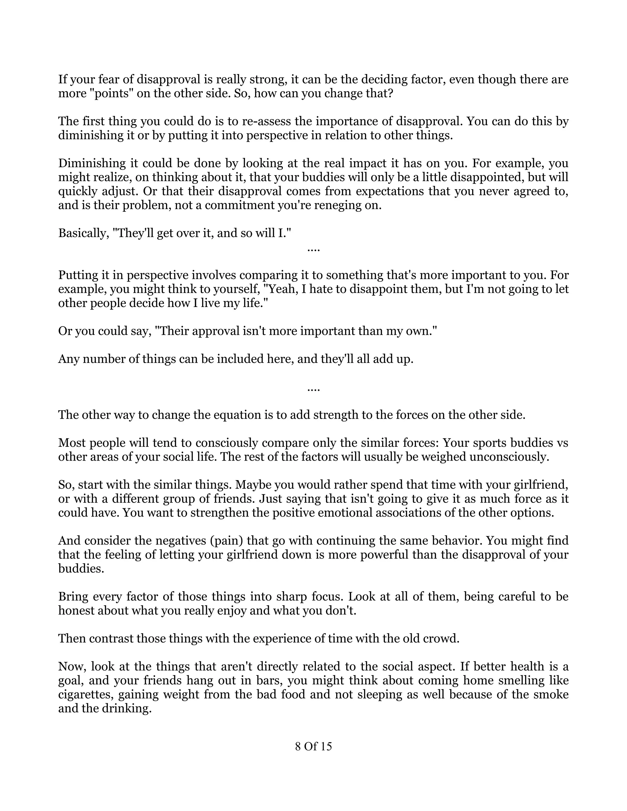 If your fear of disapproval is really strong, it can be the deciding factor, even though there are
more "points" on the other side. So, how can you change that?

The first thing you could do is to re-assess the importance of disapproval. You can do this by
diminishing it or by putting it into perspective in relation to other things.

Diminishing it could be done by looking at the real impact it has on you. For example, you
might realize, on thinking about it, that your buddies will only be a little disappointed, but will
quickly adjust. Or that their disapproval comes from expectations that you never agreed to,
and is their problem, not a commitment you're reneging on.

Basically, "They'll get over it, and so will I."
                                                     ....

Putting it in perspective involves comparing it to something that's more important to you. For
example, you might think to yourself, "Yeah, I hate to disappoint them, but I'm not going to let
other people decide how I live my life."

Or you could say, "Their approval isn't more important than my own."

Any number of things can be included here, and they'll all add up.

                                                     ....

The other way to change the equation is to add strength to the forces on the other side.

Most people will tend to consciously compare only the similar forces: Your sports buddies vs
other areas of your social life. The rest of the factors will usually be weighed unconsciously.

So, start with the similar things. Maybe you would rather spend that time with your girlfriend,
or with a different group of friends. Just saying that isn't going to give it as much force as it
could have. You want to strengthen the positive emotional associations of the other options.

And consider the negatives (pain) that go with continuing the same behavior. You might find
that the feeling of letting your girlfriend down is more powerful than the disapproval of your
buddies.

Bring every factor of those things into sharp focus. Look at all of them, being careful to be
honest about what you really enjoy and what you don't.

Then contrast those things with the experience of time with the old crowd.

Now, look at the things that aren't directly related to the social aspect. If better health is a
goal, and your friends hang out in bars, you might think about coming home smelling like
cigarettes, gaining weight from the bad food and not sleeping as well because of the smoke
and the drinking.


                                                   8 Of 15
 