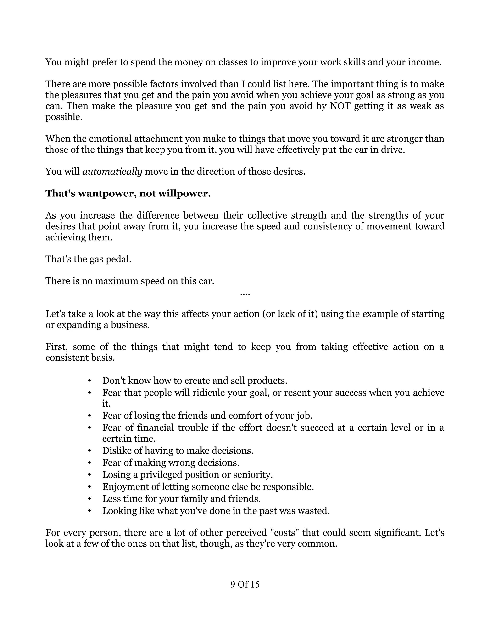You might prefer to spend the money on classes to improve your work skills and your income.

There are more possible factors involved than I could list here. The important thing is to make
the pleasures that you get and the pain you avoid when you achieve your goal as strong as you
can. Then make the pleasure you get and the pain you avoid by NOT getting it as weak as
possible.

When the emotional attachment you make to things that move you toward it are stronger than
those of the things that keep you from it, you will have effectively put the car in drive.

You will automatically move in the direction of those desires.

That's wantpower, not willpower.

As you increase the difference between their collective strength and the strengths of your
desires that point away from it, you increase the speed and consistency of movement toward
achieving them.

That's the gas pedal.

There is no maximum speed on this car.
                                                ....

Let's take a look at the way this affects your action (or lack of it) using the example of starting
or expanding a business.

First, some of the things that might tend to keep you from taking effective action on a
consistent basis.

          •   Don't know how to create and sell products.
          •   Fear that people will ridicule your goal, or resent your success when you achieve
              it.
          •   Fear of losing the friends and comfort of your job.
          •   Fear of financial trouble if the effort doesn't succeed at a certain level or in a
              certain time.
          •   Dislike of having to make decisions.
          •   Fear of making wrong decisions.
          •   Losing a privileged position or seniority.
          •   Enjoyment of letting someone else be responsible.
          •   Less time for your family and friends.
          •   Looking like what you've done in the past was wasted.

For every person, there are a lot of other perceived "costs" that could seem significant. Let's
look at a few of the ones on that list, though, as they're very common.



                                             9 Of 15
 
