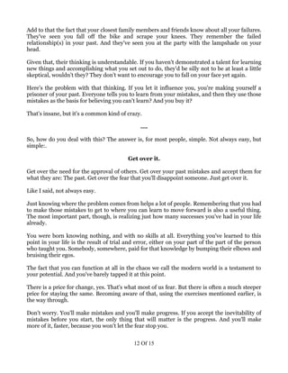 Add to that the fact that your closest family members and friends know about all your failures.
They've seen you fall off the bike and scrape your knees. They remember the failed
relationship(s) in your past. And they've seen you at the party with the lampshade on your
head.

Given that, their thinking is understandable. If you haven't demonstrated a talent for learning
new things and accomplishing what you set out to do, they'd be silly not to be at least a little
skeptical, wouldn't they? They don't want to encourage you to fall on your face yet again.

Here's the problem with that thinking. If you let it influence you, you're making yourself a
prisoner of your past. Everyone tells you to learn from your mistakes, and then they use those
mistakes as the basis for believing you can't learn? And you buy it?

That's insane, but it's a common kind of crazy.

                                               ….

So, how do you deal with this? The answer is, for most people, simple. Not always easy, but
simple:.

                                          Get over it.

Get over the need for the approval of others. Get over your past mistakes and accept them for
what they are: The past. Get over the fear that you'll disappoint someone. Just get over it.

Like I said, not always easy.

Just knowing where the problem comes from helps a lot of people. Remembering that you had
to make those mistakes to get to where you can learn to move forward is also a useful thing.
The most important part, though, is realizing just how many successes you've had in your life
already.

You were born knowing nothing, and with no skills at all. Everything you've learned to this
point in your life is the result of trial and error, either on your part of the part of the person
who taught you. Somebody, somewhere, paid for that knowledge by bumping their elbows and
bruising their egos.

The fact that you can function at all in the chaos we call the modern world is a testament to
your potential. And you've barely tapped it at this point.

There is a price for change, yes. That's what most of us fear. But there is often a much steeper
price for staying the same. Becoming aware of that, using the exercises mentioned earlier, is
the way through.

Don't worry. You'll make mistakes and you'll make progress. If you accept the inevitability of
mistakes before you start, the only thing that will matter is the progress. And you'll make
more of it, faster, because you won't let the fear stop you.


                                            12 Of 15
 