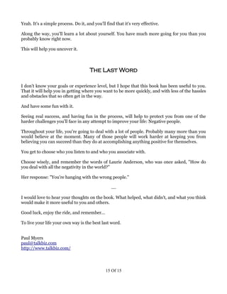 Yeah. It's a simple process. Do it, and you'll find that it's very effective.

Along the way, you'll learn a lot about yourself. You have much more going for you than you
probably know right now.

This will help you uncover it.



                                      The Last Word

I don't know your goals or experience level, but I hope that this book has been useful to you.
That it will help you in getting where you want to be more quickly, and with less of the hassles
and obstacles that so often get in the way.

And have some fun with it.

Seeing real success, and having fun in the process, will help to protect you from one of the
harder challenges you'll face in any attempt to improve your life: Negative people.

Throughout your life, you're going to deal with a lot of people. Probably many more than you
would believe at the moment. Many of those people will work harder at keeping you from
believing you can succeed than they do at accomplishing anything positive for themselves.

You get to choose who you listen to and who you associate with.

Choose wisely, and remember the words of Laurie Anderson, who was once asked, "How do
you deal with all the negativity in the world?"

Her response: "You're hanging with the wrong people."

                                                  ....

I would love to hear your thoughts on the book. What helped, what didn't, and what you think
would make it more useful to you and others.

Good luck, enjoy the ride, and remember...

To live your life your own way is the best last word.


Paul Myers
paul@talkbiz.com
http://www.talkbiz.com/




                                               15 Of 15
 