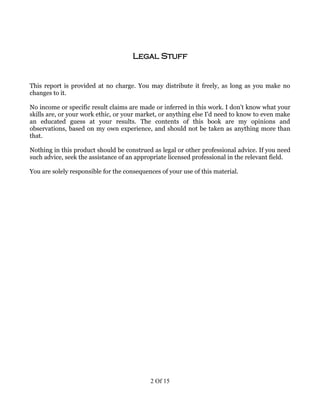 Legal Stuff


This report is provided at no charge. You may distribute it freely, as long as you make no
changes to it.

No income or specific result claims are made or inferred in this work. I don't know what your
skills are, or your work ethic, or your market, or anything else I'd need to know to even make
an educated guess at your results. The contents of this book are my opinions and
observations, based on my own experience, and should not be taken as anything more than
that.

Nothing in this product should be construed as legal or other professional advice. If you need
such advice, seek the assistance of an appropriate licensed professional in the relevant field.

You are solely responsible for the consequences of your use of this material.




                                            2 Of 15
 